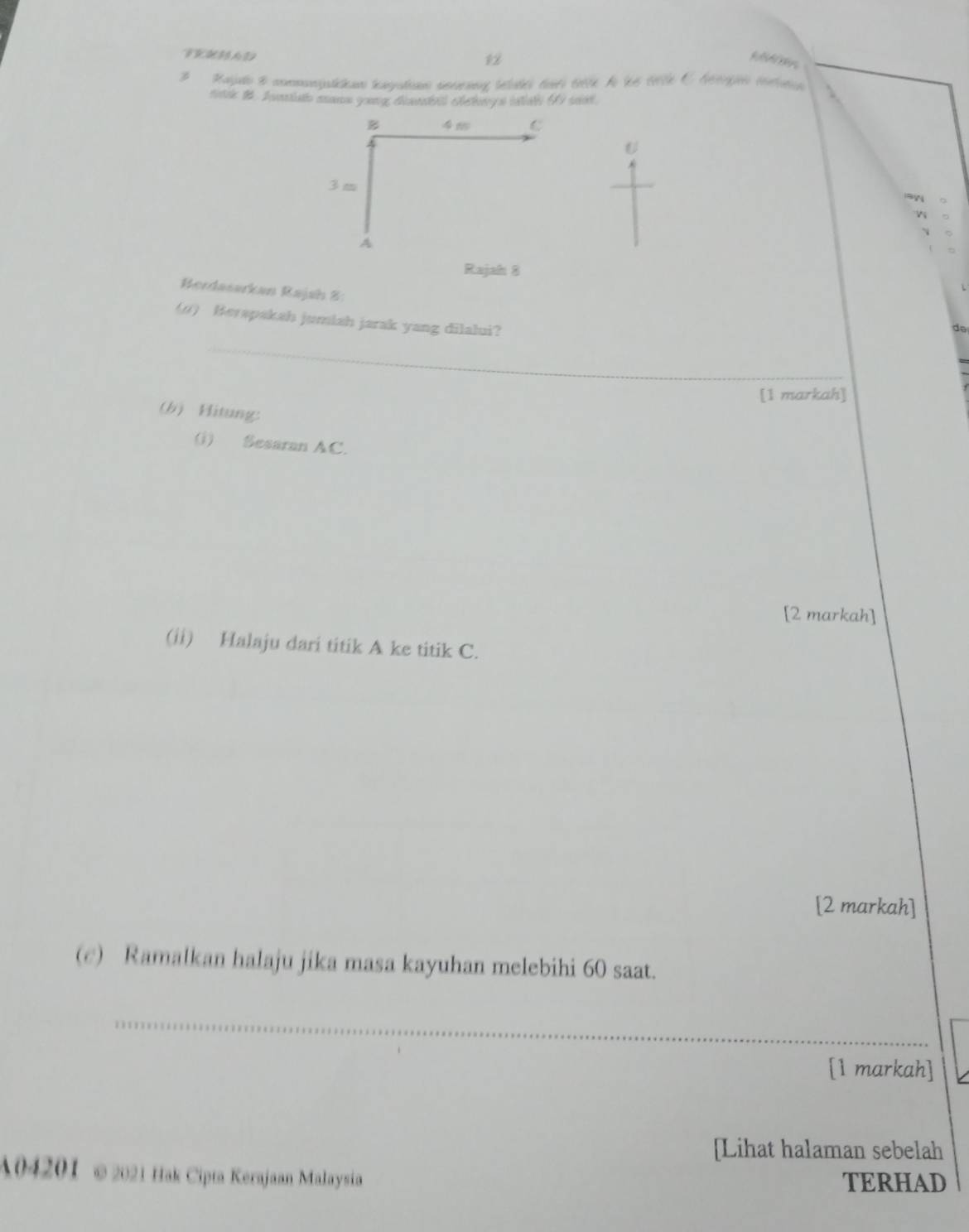 12 
3 Raielo & commanpatcian tayati aenrang tetates turs ette A le cte C Aengo mntaticn 
riak 1. A eiath mane young dsetel cheewy s intat 6 so 
B 45 C
U
3 m
A
Rajah 8 
Berdasarkan Rajah 8: 
_ 
(1) Berapakah jumiah jarak yang dilalui? 
[1 markah] 
(b) Hitung: 
(i) Sesaran AC. 
[2 markah] 
(ii) Halaju dari titik A ke titik C. 
[2 markah] 
(c) Ramalkan halaju jika masa kayuhan melebihi 60 saat. 
_ 
_ 
[1 markah] 
[Lihat halaman sebelah 
A04201 ©2021 Hak Cipta Kerajaan Malaysia TERHAD