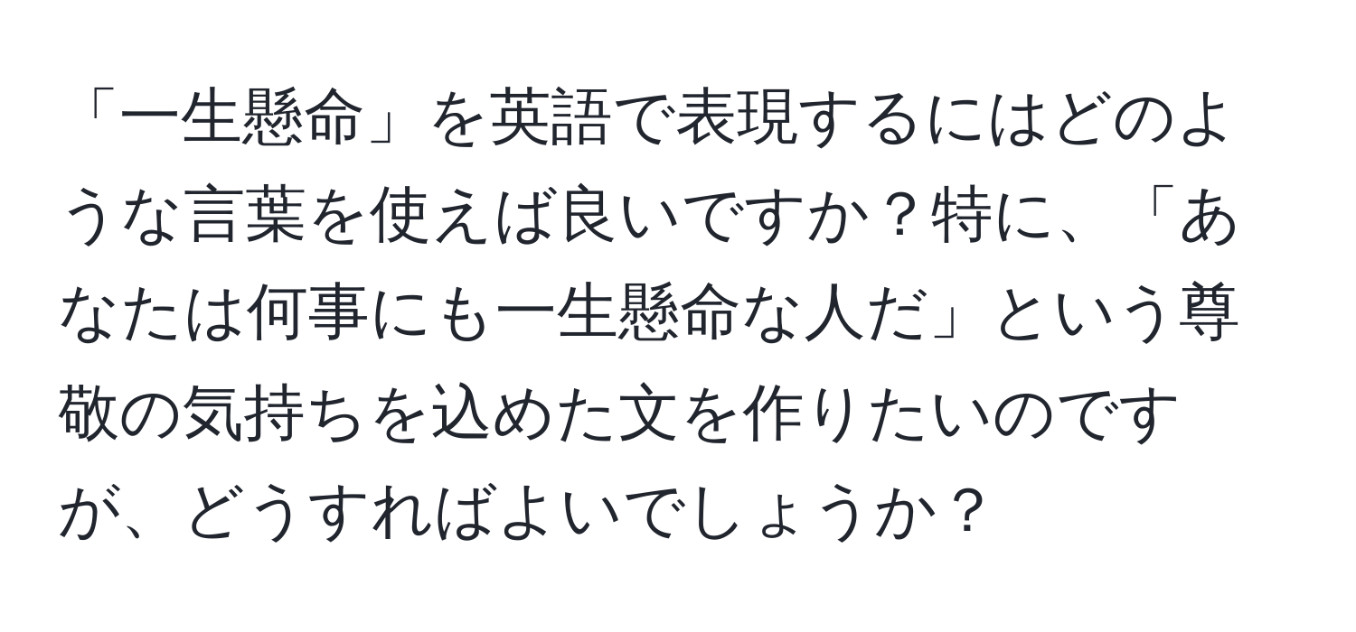 「一生懸命」を英語で表現するにはどのような言葉を使えば良いですか？特に、「あなたは何事にも一生懸命な人だ」という尊敬の気持ちを込めた文を作りたいのですが、どうすればよいでしょうか？