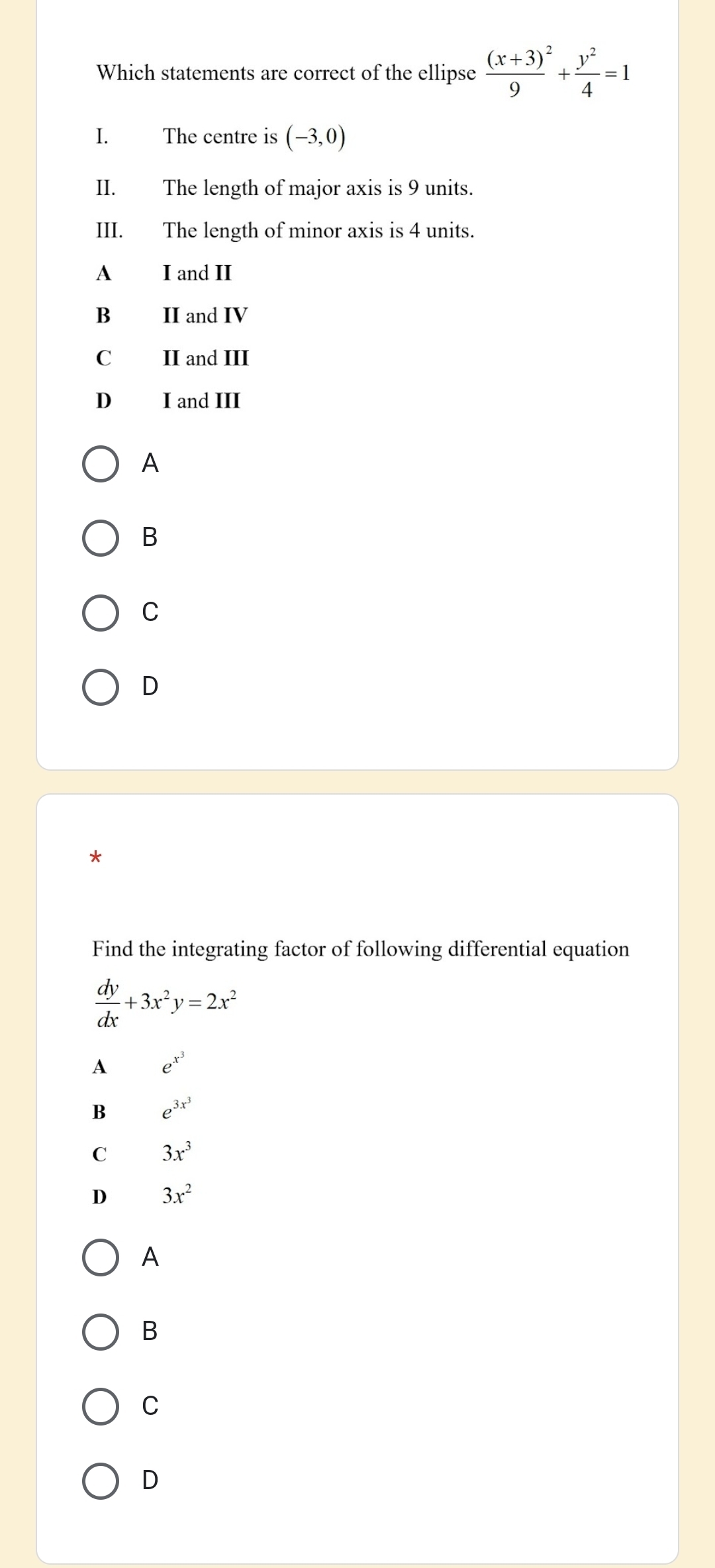 Which statements are correct of the ellipse frac (x+3)^29+ y^2/4 =1
I. The centre is (-3,0)
II. The length of major axis is 9 units.
III. The length of minor axis is 4 units.
A I and II
B II and IV
C II and III
D₹ I and III
A
B
C
D
Find the integrating factor of following differential equation
 dy/dx +3x^2y=2x^2
A e^(x^3)
B e^(3x^3)
C 3x^3
D 3x^2
A
B
C
D