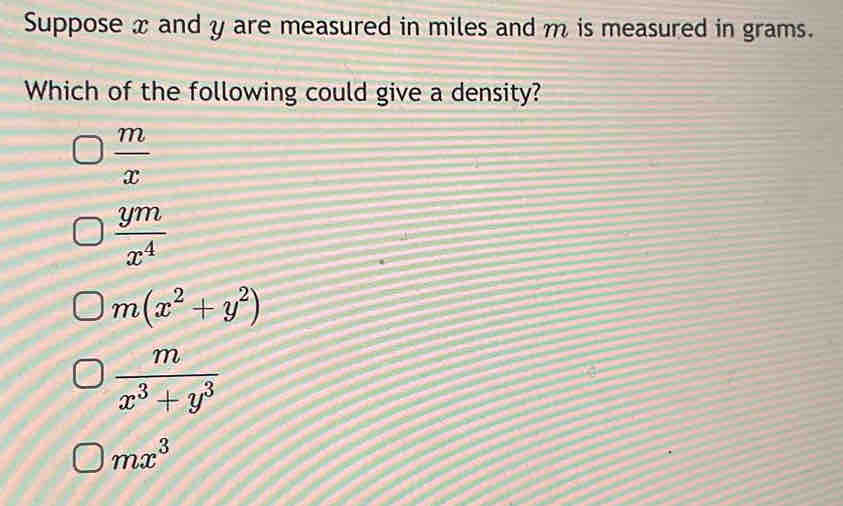 Suppose x and y are measured in miles and m is measured in grams.
Which of the following could give a density?
 m/x 
 ym/x^4 
m(x^2+y^2)
 m/x^3+y^3 
mx^3