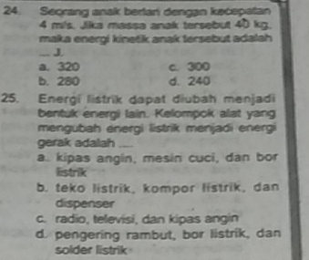 Secrang anak berlani dengan kecepatan
4 mls. Jika massa anak tersebut 40 kg.
maka energi kinetik anak tersebut adalah 
_J
a. 320 c. 300
b. 280 d. 240
25. Energi listrik dapat diubah menjadi
bentuk energi lain. Kelompok alat yang
mengubah energi listrik menjadi energi
gerak adalah_
a. kipas angin, mesin cuci, dan bor
listrik
b. teko listrik, kompor listrik, dan
dispenser
c. radio, televisi, dan kipas angin
d. pengering rambut, bor listrik, dan
solder listrik