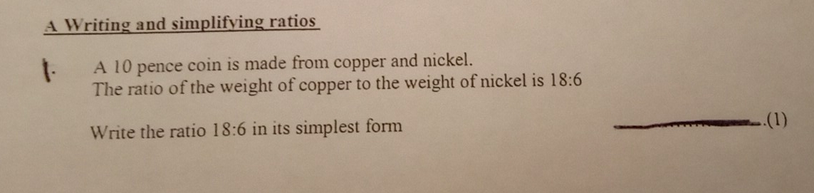 A Writing and simplifying ratios
1. A 10 pence coin is made from copper and nickel.
The ratio of the weight of copper to the weight of nickel is 18:6
Write the ratio 18:6 in its simplest form _.(1)