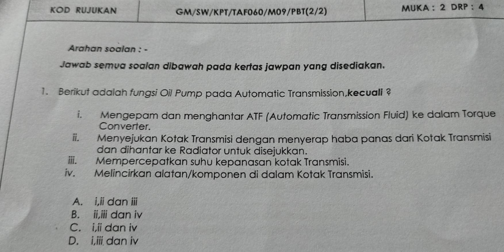 KOD RUJUKAN GM/SW/KPT/TAF060/M09/PBT(2/2) MUKA : 2 DRP:4
Arahan soalan : -
Jawab semua soalan dibawah pada kertas jawpan yang disediakan.
1. Berikut adalah fungsi Oil Pump pada Automatic Transmission,kecuali ?
i. Mengepam dan menghantar ATF (Automatic Transmission Fluid) ke dalam Torque
Converter.
ii. Menyejukan Kotak Transmisi dengan menyerap haba panas dari Kotak Transmisi
dan dihantar ke Radiator untuk disejukkan.
iii. Mempercepatkan suhu kepanasan kotak Transmisi.
iv. Melincirkan alatan/komponen di dalam Kotak Transmisi.
A. i,ii dan iii
B. ii,iii dan iv
C. i,ii dan iv
D. i,iii dan iv