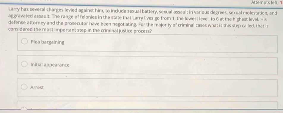 Attempts left: 1
Larry has several charges levied against him, to include sexual battery, sexual assault in various degrees, sexual molestation, and
aggravated assault. The range of felonies in the state that Larry lives go from 1, the lowest level, to 6 at the highest level. His
defense attorney and the prosecutor have been negotiating. For the majority of criminal cases what is this step called, that is
considered the most important step in the criminal justice process?
Plea bargaining
Initial appearance
Arrest