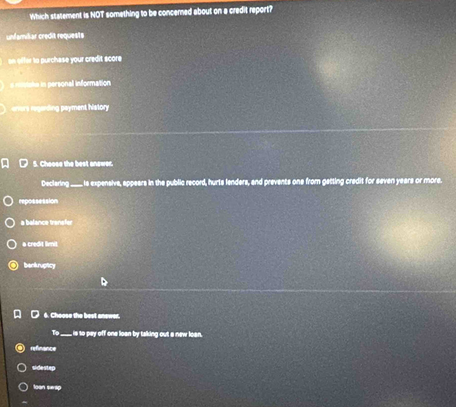 Which statement is NOT something to be concerned about on a credit report?
unfamiliar credit requests
effer to purchase your credit score
s miotake in personal information
eers e ardin ament history.
5. Choose the best answer.
Declaring_ . s expensive, appears in the public record, hurts lenders, and prevents one from getting credit for seven years or more.
repossession
a balance transfer
a credit limit
bankruptcy
6. Choose the best answer.
To_ is to pay off one losn by taking out a new loan.
refinance
sidestep
loan swsp