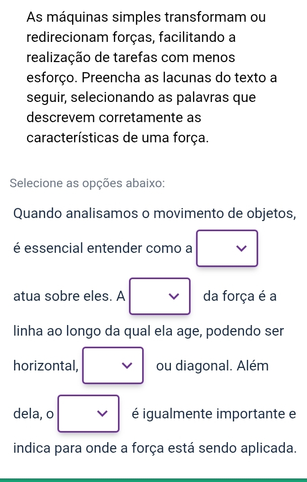 As máquinas simples transformam ou 
redirecionam forças, facilitando a 
realização de tarefas com menos 
esforço. Preencha as lacunas do texto a 
seguir, selecionando as palavras que 
descrevem corretamente as 
características de uma força. 
Selecione as opções abaixo: 
Quando analisamos o movimento de objetos, 
é essencial entender como a 
atua sobre eles. A V da força é a 
linha ao longo da qual ela age, podendo ser 
horizontal, ou diagonal. Além 
dela, o I é igualmente importante e 
indica para onde a força está sendo aplicada.