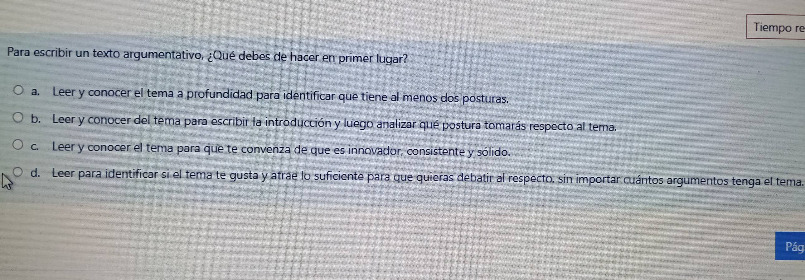 Tiempo re
Para escribir un texto argumentativo, ¿Qué debes de hacer en primer lugar?
a. Leer y conocer el tema a profundidad para identificar que tiene al menos dos posturas.
b. Leer y conocer del tema para escribir la introducción y luego analizar qué postura tomarás respecto al tema.
c. Leer y conocer el tema para que te convenza de que es innovador, consistente y sólido.
d. Leer para identificar si el tema te gusta y atrae lo suficiente para que quieras debatir al respecto, sin importar cuántos argumentos tenga el tema.
Pág