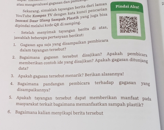 atau mengevaluasi gagasan dan pandal 
Sekarang, simaklah tayangan berita dari laman 
2 
Pindai Aku! 
YouTube Kompas TV dengan kata kunci pencarian 
Inovasi Daur Ulang Sampah Plastik yang juga bisa 
dipindai melalui kode QR di samping. 
Setelah menyimak tayangan berita di atas, 
jawablah beberapa pertanyaan berikut: 
1. Gagasan apa saja yang disampaikan pembicara 
dalam tayangan tersebut? 
2. Bagaimana gagasan tersebut disajikan? Apakah pembicara 
memberikan contoh ide yang disajikan? Apakah gagasan ditunjang 
data? 
3. Apakah gagasan tersebut menarik? Berikan alasannya! 
4. Bagaimana pandangan pembicara terhadap gagasan yang 
disampaikannya? 
5. Apakah tayangan tersebut dapat memberikan manfaat pada 
masyarakat terkait bagaimana memanfaatkan sampah plastik? 
6. Bagaimana kalian menyikapi berita tersebut