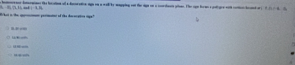 a homeowner determines the location of a decorative sign on a wall by mapping out the sign on a coordinate plane. The sign forms a polygen with cermet locond if (1,0)
(1,-1),(1,1), and (-3,3), 
At hat is the appensioms perimetor of the decorative sign?
21.2V 00825
1190 unds
1 6 yn
1 4