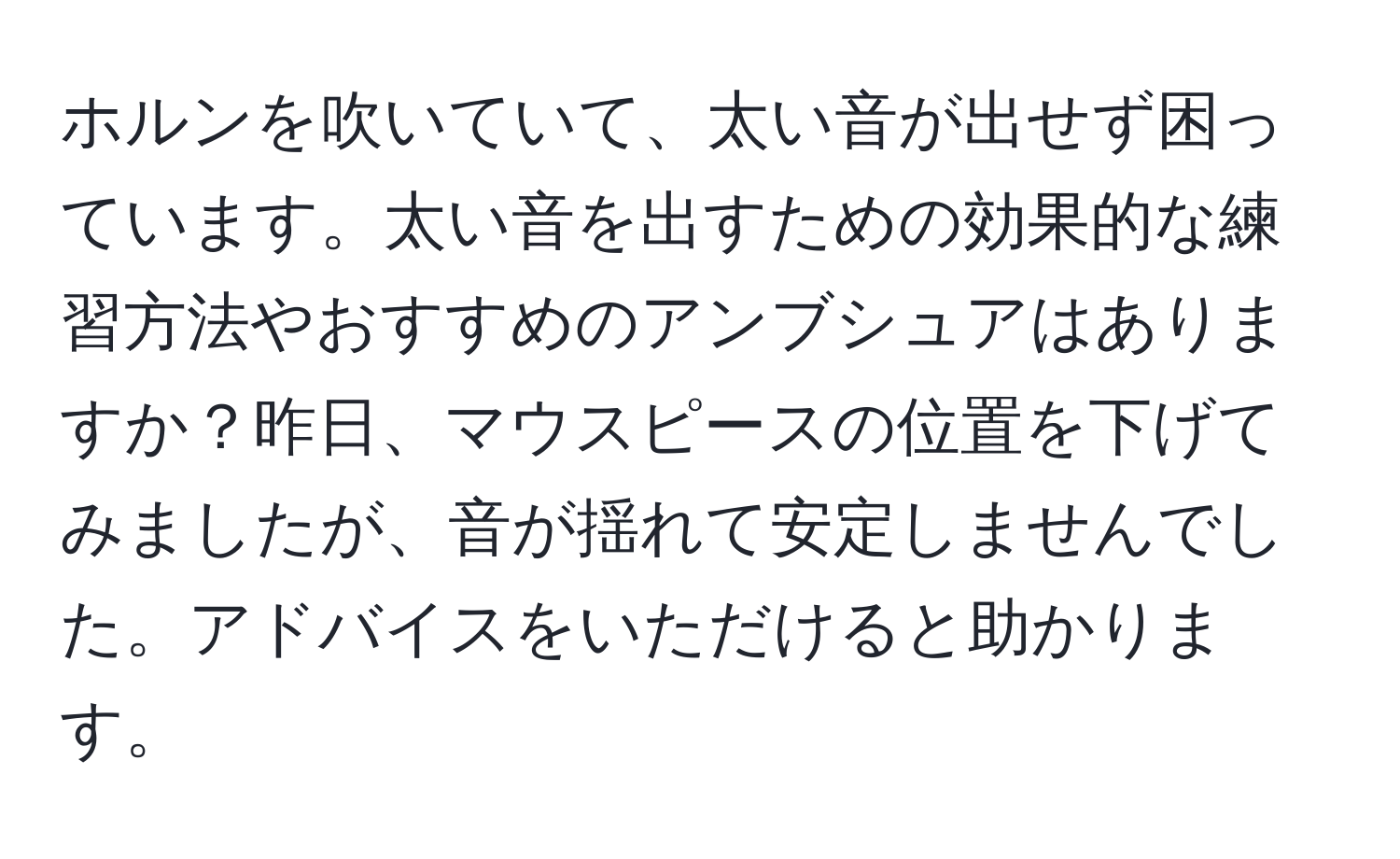 ホルンを吹いていて、太い音が出せず困っています。太い音を出すための効果的な練習方法やおすすめのアンブシュアはありますか？昨日、マウスピースの位置を下げてみましたが、音が揺れて安定しませんでした。アドバイスをいただけると助かります。