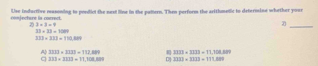 Use inductive reasoning to predict the next line in the pattern. Then perform the arithmetic to determine whether your
conjecture is correct.
2) 3* 3=9
2)_
33* 33=1089
333* 333=110,889
A) 3333* 3333=112,889 B) 3333* 3333=11,108,889
C) 333* 3333=11,108,889 D) 3333* 3333=111.889