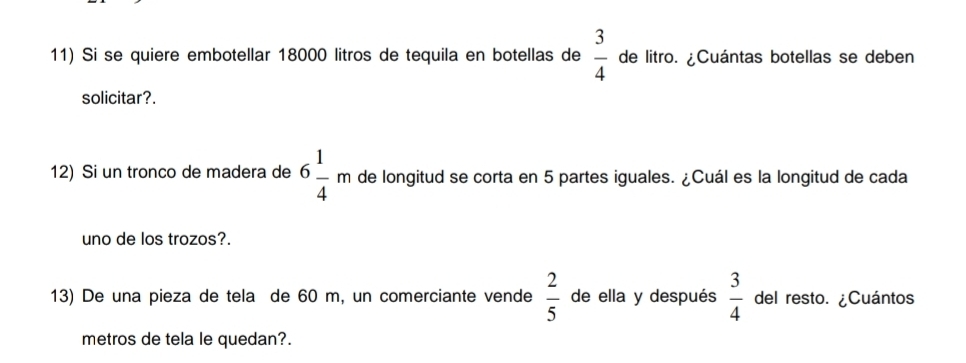 Si se quiere embotellar 18000 litros de tequila en botellas de  3/4  de litro. ¿Cuántas botellas se deben 
solicitar?. 
12) Si un tronco de madera de 6 1/4 m de longitud se corta en 5 partes iguales. ¿Cuál es la longitud de cada 
uno de los trozos?. 
13) De una pieza de tela de 60 m, un comerciante vende  2/5  de ella y después  3/4  del resto. ¿Cuántos 
metros de tela le quedan?.