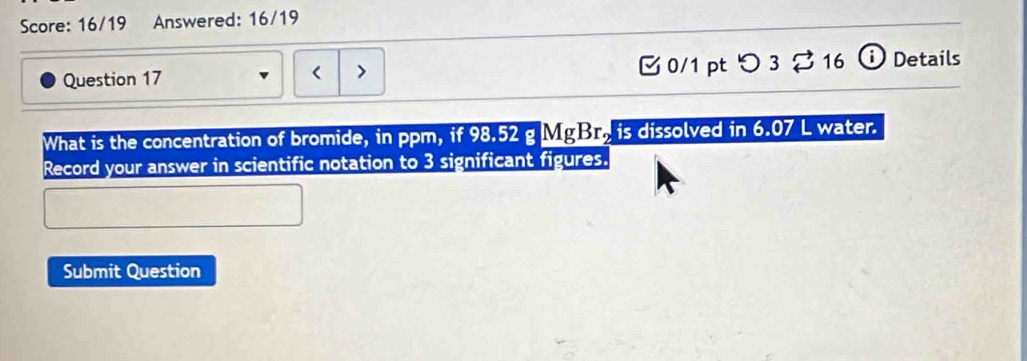 Score: 16/19 Answered: 16/19 
Question 17 < > 0/1 pt つ 3 % 16 ⓘ Details 
What is the concentration of bromide, in ppm, if 98.52 g MgBr, is dissolved in 6.07 L water. 
Record your answer in scientific notation to 3 significant figures. 
Submit Question