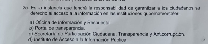 Es la instancia que tendrá la responsabilidad de garantizar a los ciudadanos su
derecho al acceso a la información en las instituciones gubernamentales.
a) Oficina de Información y Respuesta.
b) Portal de transparencia.
c) Secretaría de Participación Ciudadana, Transparencia y Anticorrupción.
d) Instituto de Acceso a la Información Pública.