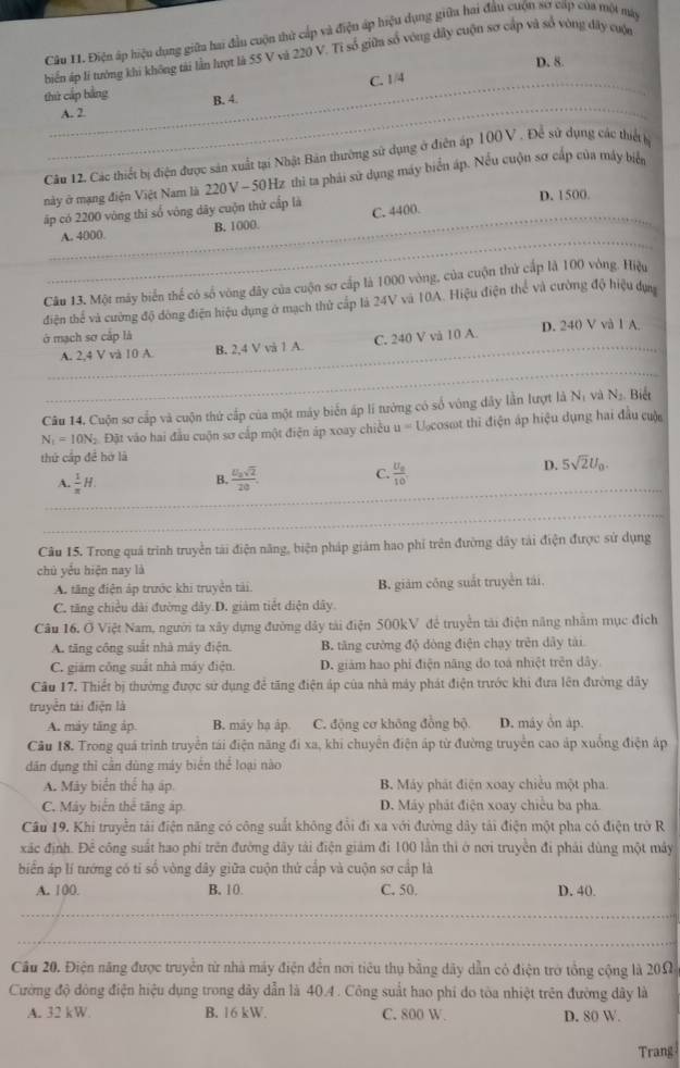 Điện ấp hiệu dụng giữa hai đầu cuộn thủ cấp và điện áp hiệu dụng giữa hai đầu cuộn sơ cấp của một mày
biển áp lí tưởng khi không tri lần hượt là SS V và 220 V. Tỉ số giữa số vòng dây cuộn sơ cáp và số vòng đây cuộn
D. 8
_
_
_A. 2 C. 1/4
thứ cấp bằng B. 4.
Câu 12. Các thiết bị điện được sản xuất tại Nhật Bản thường sử dụng ở điễn áp 100 V . Để sử dụng các thiết h
này ở mạng điện Việt Nam là 220V - 50Hz thì ta phải sử dụng máy biển áp. Nếu cuộn sơ cấp của máy biển
D. 1500.
_
ấp có 2200 vòng thi số vòng dây cuộn thứ cấp là C. 4400.
_
A. 4000. B. 1000
Câu 13. Một máy biển thể có số vòng đây của cuộn sơ cấp là 1000 vòng, của cuộn thứ cấp là 100 vòng. Hiệu
điện thể và cường độ đòng điện hiệu dụng ở mạch thử cấp là 24V và 10A. Hiệu điện thể và cường độ hiệu dựa
ở mạch sơ cấp là D. 240 V và 1 A.
_
_A. 2,4 V và 10 A B. 2,4 V và 1 A. C. 240 V vă 10 A.
Câu 14. Cuộn sơ cấp và cuộn thứ cấp của một máy biển áp lí tưởng có số vòng đây lần lượt là Nị và N_1 Biết
N_1=10N_2 Đậ  Đặt vào hai đầu cuộn sơ cấp một điện áp xoay chiều u= Ucosot thì điện áp hiệu dụng hai đầu cuộ
thứ cấp đề hở là
_
A.  1/x H.  5sqrt(2)/20  C. frac U_010
D. 5sqrt(2)U_0.
B.
_
Câu 15. Trong quá trình truyền tài điện năng, biện pháp giám hao phi trên đường dây tải điện được sử dụng
chú yểu hiện nay là
A. tăng điện áp trước khi truyền tải B. giám công suất truyền tái
C. tăng chiều dài đường dây D. giám tiết diện dây.
Câu 16. Ở Việt Nam, người ta xây dựng đường đây tài điện 500kV để truyền tài điện năng nhằm mục địch
A. tăng công suất nhà máy điện. B. tăng cường độ dòng điện chạy trên dây tài
C. giám công suất nhà máy điện. D. giảm hao phi điện năng do toá nhiệt trên dây.
Câu 17. Thiết bị thường được sử dụng để tăng điện áp của nhà máy phát điện trước khi đưa lên đường dây
truyền tái điện là
A. máy tăng áp. B. máy hạ áp. C. động cơ không đồng bộ D. máy ổn áp.
Câu 18. Trong quá trình truyền tái điện năng đi xa, khi chuyển điện áp từ đường truyền cao áp xuống điện áp
dân dụng thỉ cần dùng máy biển thể loại nào
A. Máy biển thể hạ áp. B. Máy phát điện xoay chiếu một pha.
C. Máy biển thể tăng áp D. Máy phát điện xoay chiều ba pha
Câu 19. Khi truyền tài điện năng có công suất không đổi đi xa với đường dây tải điện một pha có điện trở R
xác định. Để công suất hao phí trên đường dây tài điện giám đi 100 lần thi ở nơi truyền đi phải dùng một máy
biển áp lí tướng có tí số vòng dây giữa cuộn thứ cấp và cuộn sơ cấp là
A. 100. B. 10. C. 50. D. 40.
_
_
Cầu 20. Điện năng được truyền từ nhà máy điện đến nơi tiêu thụ bằng dây dẫn có điện trở tổng cộng là 20Ω
Cường độ đông điện hiệu dụng trong dây dẫn là 40.4. Công suất hao phi do tòa nhiệt trên đường dây là
A. 32 kW. B. 16 kW. C. 800 W. D. 80 W.
Trang