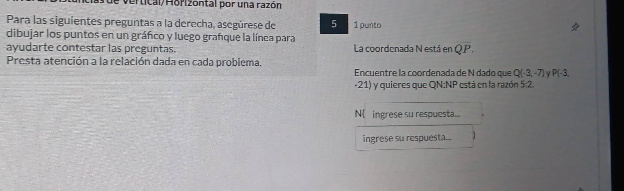 de vertical/Horizontal por una razón 
Para las siguientes preguntas a la derecha, asegúrese de 5 1 punto 
dibujar los puntos en un gráfico y luego grafque la línea para 
ayudarte contestar las preguntas. La coordenada N está en overline QP. 
Presta atención a la relación dada en cada problema. 
Encuentre la coordenada de N dado que Q(-3,-7) P(-3,
-21) y quieres que QN :NP está en la razón 5:2. 
N( ingrese su respuesta... 
ingrese su respuesta... ]