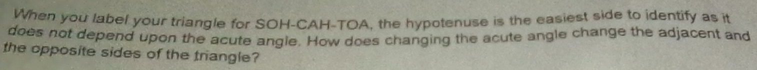 When you label your triangle for SOH-CAH-TOA, the hypotenuse is the easiest side to identify as it 
does not depend upon the acute angle. How does changing the acute angle change the adjacent and 
the opposite sides of the triangle?