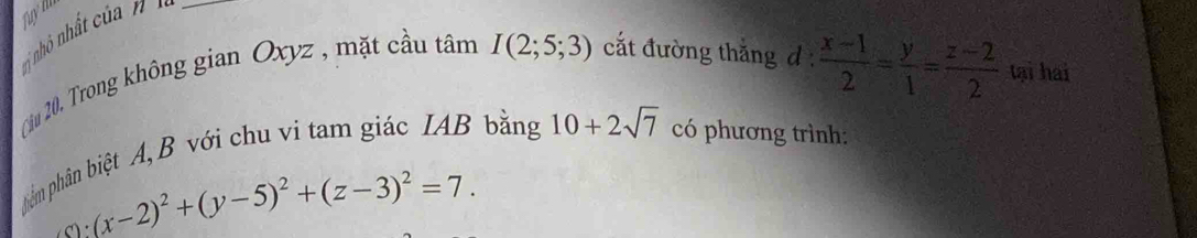 nhỏ nh ấ ủ _ 
Ciu 20u Trong không gian Oxyz , mặt cầu tâm I(2;5;3) cắt đường thắng d
 (x-1)/2 = y/1 = (z-2)/2  tại hai 
phâm phân biệt A, B với chu vi tam giác IAB bằng 10+2sqrt(7) có phương trình:
(x-2)^2+(y-5)^2+(z-3)^2=7.