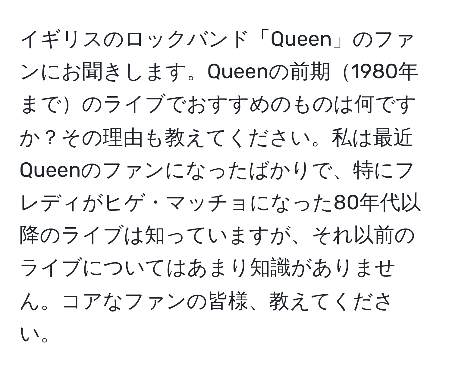 イギリスのロックバンド「Queen」のファンにお聞きします。Queenの前期1980年までのライブでおすすめのものは何ですか？その理由も教えてください。私は最近Queenのファンになったばかりで、特にフレディがヒゲ・マッチョになった80年代以降のライブは知っていますが、それ以前のライブについてはあまり知識がありません。コアなファンの皆様、教えてください。