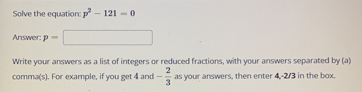 Solve the equation: p^2-121=0
Answer: p=
Write your answers as a list of integers or reduced fractions, with your answers separated by (a)
comma(s). For example, if you get 4 and - 2/3  as your answers, then enter 4, -2/3 in the box.