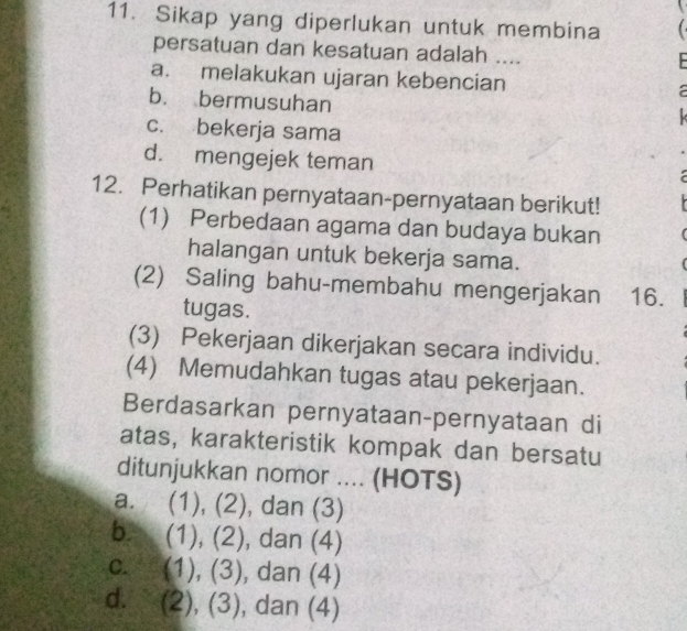 Sikap yang diperlukan untuk membina 
persatuan dan kesatuan adalah ....
a. melakukan ujaran kebencian
b. bermusuhan

c. bekerja sama
d. mengejek teman
12. Perhatikan pernyataan-pernyataan berikut!
(1) Perbedaan agama dan budaya bukan
halangan untuk bekerja sama.
(2) Saling bahu-membahu mengerjakan 16.
tugas.
(3) Pekerjaan dikerjakan secara individu.
(4) Memudahkan tugas atau pekerjaan.
Berdasarkan pernyataan-pernyataan di
atas, karakteristik kompak dan bersatu
ditunjukkan nomor .... (HOTS)
a. (1), (2), dan (3)
b. (1), (2), dan (4)
c. (1), (3), dan (4)
d. (2), (3), dan (4)