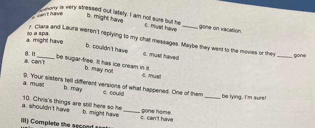 can't have b. might have
Anthony is very stressed out lately. I am not sure but he c. must have _gone on vacation
to a spa
7. Clara and Laura weren't replying to my chat messages. Maybe they went to the movies or they
a. might have
b. couldn't have c. must haved
8. It_ _gone
a. can't
be sugar-free. It has ice cream in it.
b. may not c. must
9. Your sisters tell different versions of what happened. One of them _be lying, I'm sure!
a. must b. may c. could
10. Chris's things are still here so he gone home.
a. shouldn't have b. might have _c. can't have
IIl) Complete the sec o