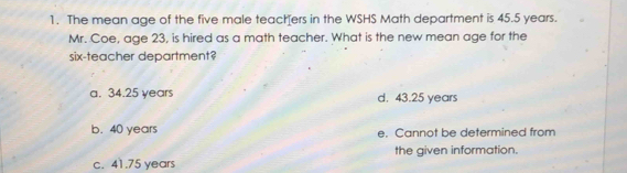 The mean age of the five male teachers in the WSHS Math department is 45.5 years.
Mr. Coe, age 23, is hired as a math teacher. What is the new mean age for the
six-teacher department?
a. 34.25 years d. 43.25 years
b. 40 years e. Cannot be determined from
the given information.
c. 41.75 years