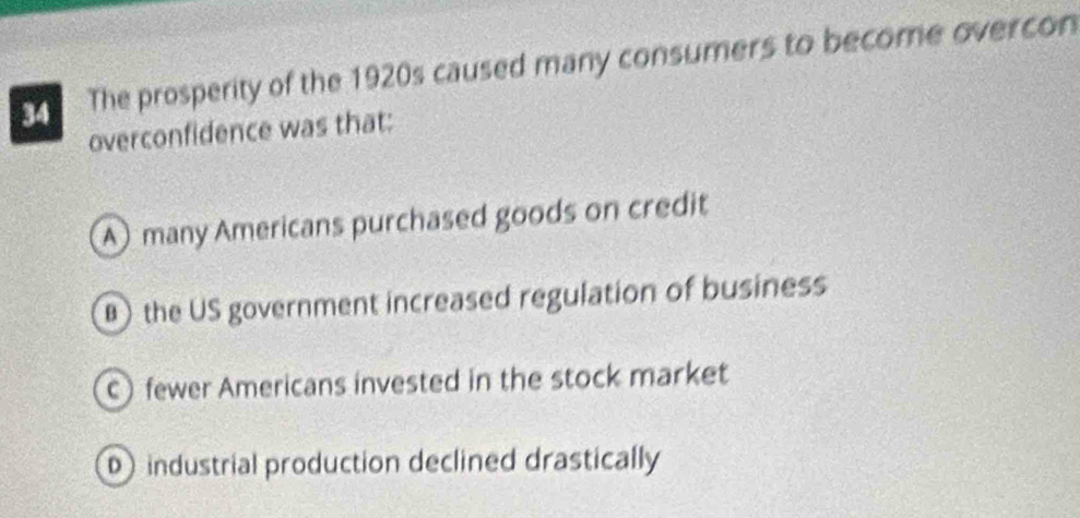 The prosperity of the 1920s caused many consumers to become overcon
overconfidence was that:
A)many Americans purchased goods on credit
) the US government increased regulation of business
) fewer Americans invested in the stock market
D industrial production declined drastically