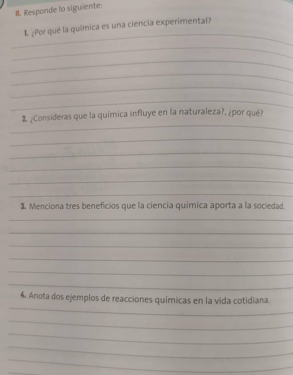 Responde lo siguiente: 
_ 
¶ ¿Por qué la química es una ciencia experimental? 
_ 
_ 
_ 
_ 
_ 
_ 
2 ¿Consideras que la química influye en la naturaleza?, ¿por qué? 
_ 
_ 
_ 
_ 
_ 
3. Menciona tres beneficios que la ciencia química aporta a la sociedad. 
_ 
_ 
_ 
_ 
_ 
_ 
_ 
4. Anota dos ejemplos de reacciones químicas en la vida cotidiana. 
_ 
_ 
_ 
_ 
_