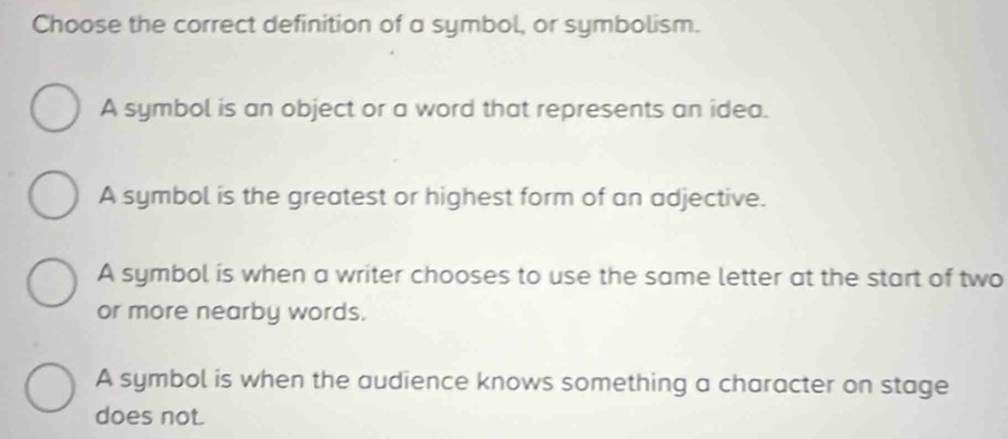 Choose the correct definition of a symbol, or symbolism.
A symbol is an object or a word that represents an idea.
A symbol is the greatest or highest form of an adjective.
A symbol is when a writer chooses to use the same letter at the start of two
or more nearby words.
A symbol is when the audience knows something a character on stage
does not.