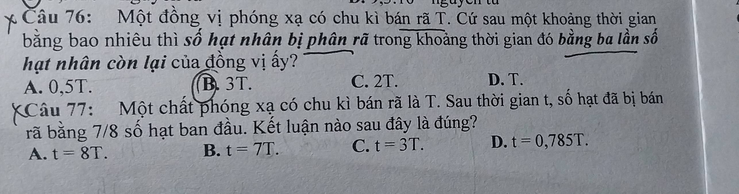 Một đồng vị phóng xạ có chu kì bán rã T. Cứ sau một khoảng thời gian
bằng bao nhiêu thì số hạt nhân bị phân rã trong khoảng thời gian đó bằng ba lần số
hạt nhân còn lại của đồng vị ấy?
A. 0,5T. B. 3T. C. 2T. D. T.
Câu 77: Một chất phóng xạ có chu kì bán rã là T. Sau thời gian t, số hạt đã bị bán
rã bằng 7/8 số hạt ban đầu. Kết luận nào sau đây là đúng?
A. t=8T. B. t=7T.
C. t=3T. D. t=0,785T.