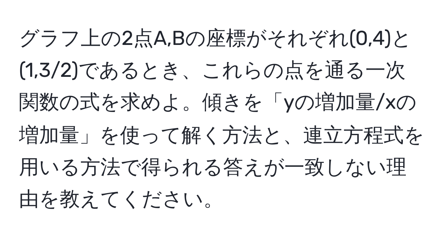 グラフ上の2点A,Bの座標がそれぞれ(0,4)と(1,3/2)であるとき、これらの点を通る一次関数の式を求めよ。傾きを「yの増加量/xの増加量」を使って解く方法と、連立方程式を用いる方法で得られる答えが一致しない理由を教えてください。