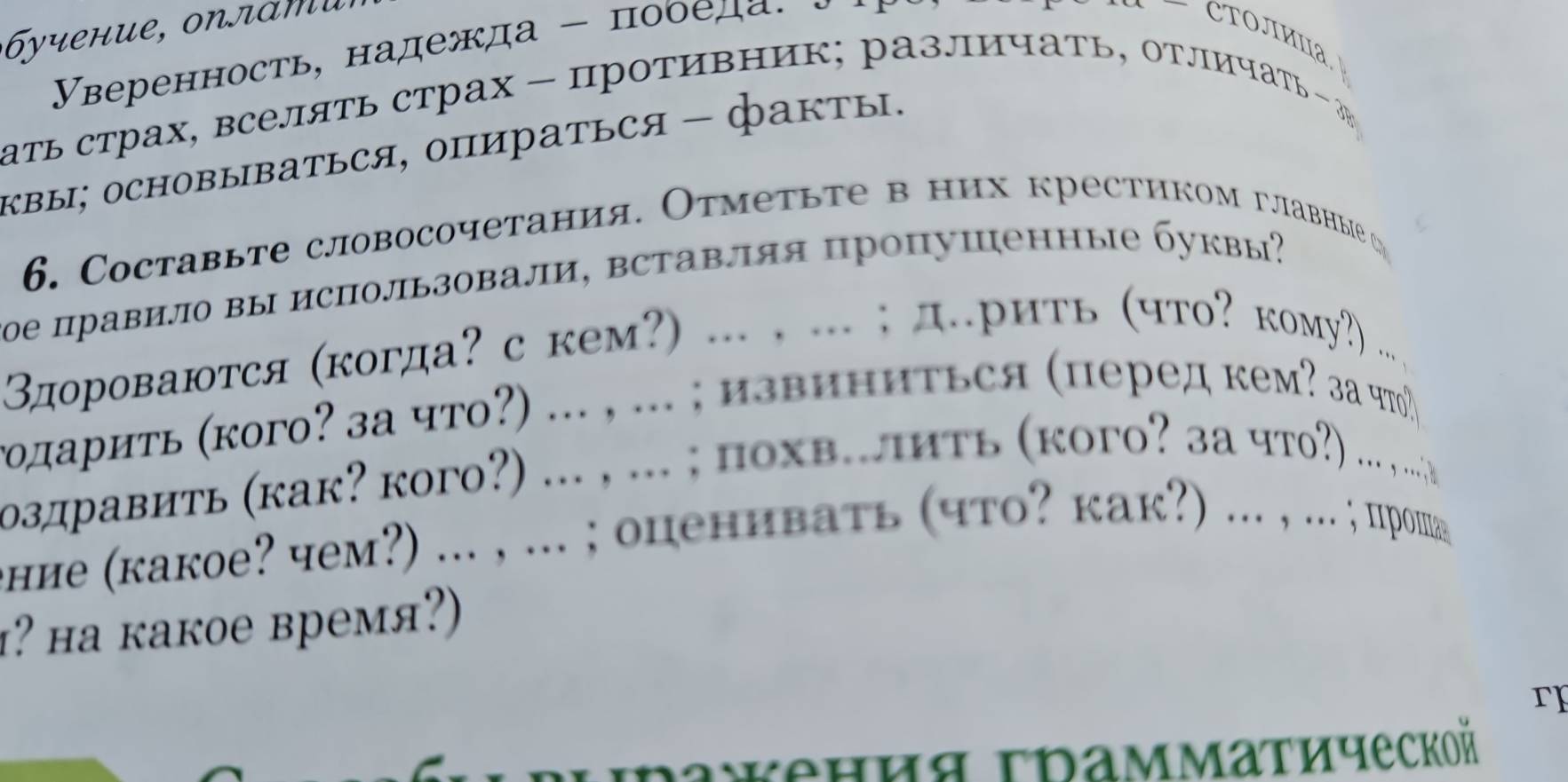 Υверенность, надежда - пооеда. 
CΤΟJΙиΠа. 
ать страх, вселять страх - противник; различать, отлΙичать - J 
квы; ΟCHOBыBаTься, ΟпиратьCя - факты. 
6. Cоставьте словосочетания. Отметьте в них крестиком главные 
οе правил вы исΠользовали, вставляя пропушенные буквы? 
здороваются (когда?скем?) ... , ... ; д.рить (что? кому?) 
、 
годариτь (кого? за что?) ... , ... ; извиниться (перед кем? за что) 
оздравить (как? кого?) ... , ... ; похв..πить (кого? 3а чгο?) ... .... 
ение (какое? чем?) ... , ... ; опенивать (что? кak?) ... , .. . ; проша 
? ha kакое время?) 
r 
Iaжения τрамматической