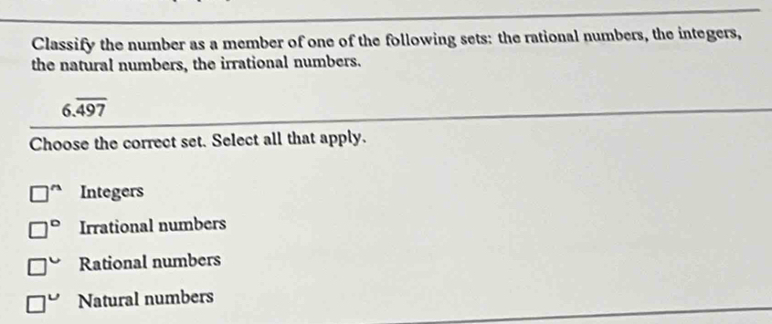 Classify the number as a member of one of the following sets: the rational numbers, the integers,
the natural numbers, the irrational numbers.
6.overline 497
Choose the correct set. Select all that apply.
□^(wedge) Integers
□° Irrational numbers
□° Rational numbers
□° Natural numbers