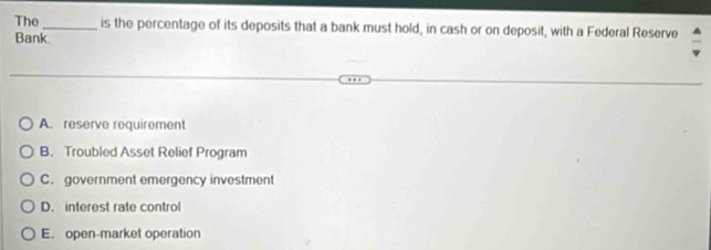 The_ is the percentage of its deposits that a bank must hold, in cash or on deposit, with a Federal Reserve
Bank
A. reserve requirement
B. Troubled Asset Relief Program
C. government emergency investment
D. interest rate control
E. open-market operation