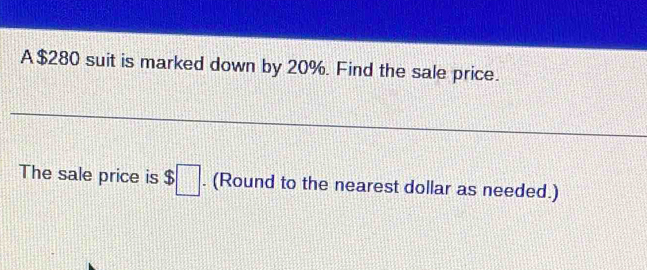 A $280 suit is marked down by 20%. Find the sale price. 
The sale price is $□. (Round to the nearest dollar as needed.)