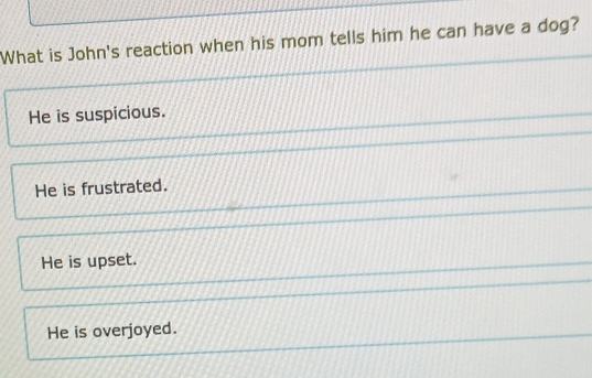 What is John's reaction when his mom tells him he can have a dog?
He is suspicious.
He is frustrated.
He is upset.
He is overjoyed.