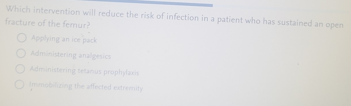 Which intervention will reduce the risk of infection in a patient who has sustained an open
fracture of the femur?
Applying an ice pack
Administering analgesics
Administering tetanus prophylaxis
Immobilizing the affected extremity