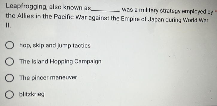 Leapfrogging, also known as_ , was a military strategy employed by *
the Allies in the Pacific War against the Empire of Japan during World War
I.
hop, skip and jump tactics
The Island Hopping Campaign
The pincer maneuver
blitzkrieg