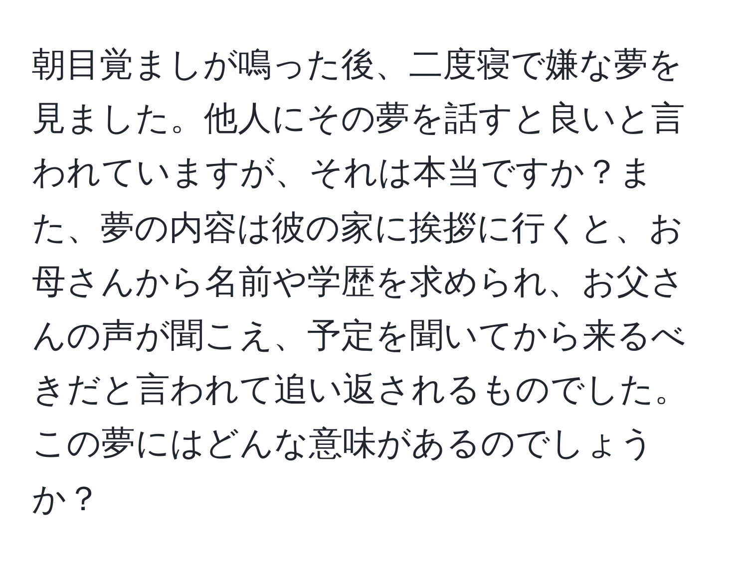 朝目覚ましが鳴った後、二度寝で嫌な夢を見ました。他人にその夢を話すと良いと言われていますが、それは本当ですか？また、夢の内容は彼の家に挨拶に行くと、お母さんから名前や学歴を求められ、お父さんの声が聞こえ、予定を聞いてから来るべきだと言われて追い返されるものでした。この夢にはどんな意味があるのでしょうか？