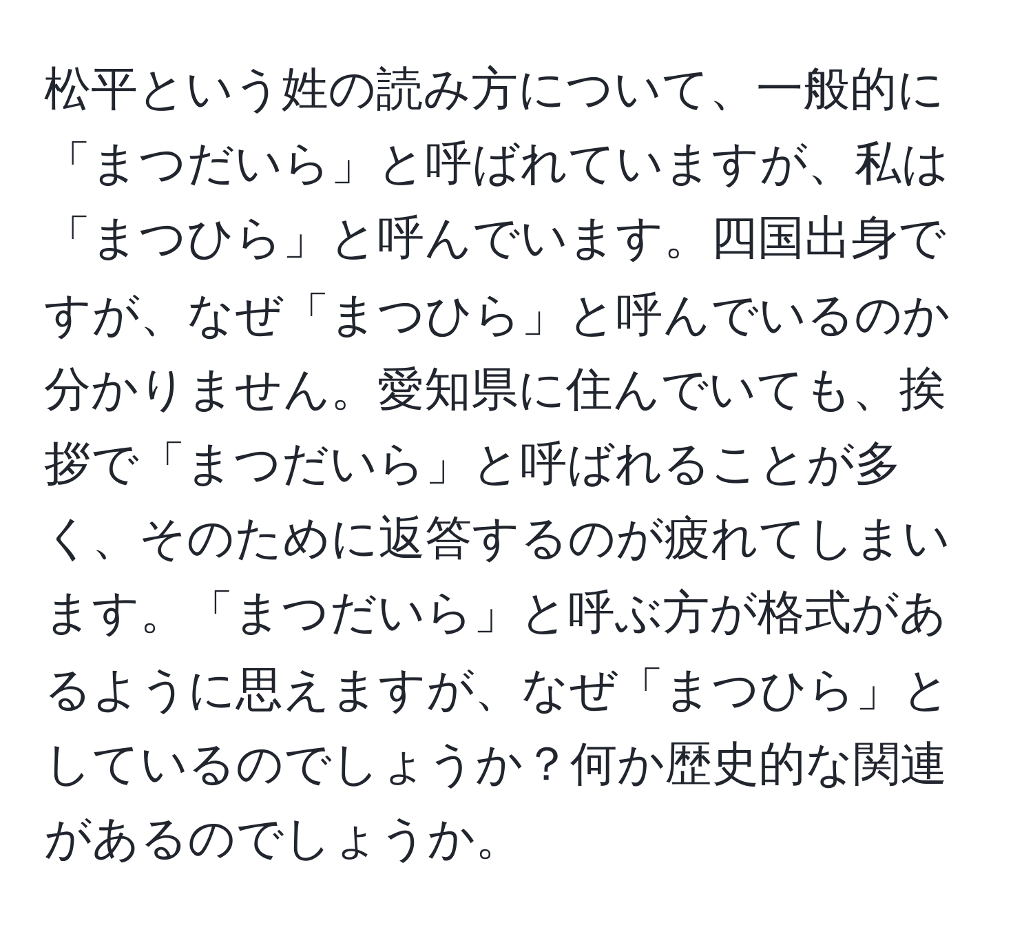 松平という姓の読み方について、一般的に「まつだいら」と呼ばれていますが、私は「まつひら」と呼んでいます。四国出身ですが、なぜ「まつひら」と呼んでいるのか分かりません。愛知県に住んでいても、挨拶で「まつだいら」と呼ばれることが多く、そのために返答するのが疲れてしまいます。「まつだいら」と呼ぶ方が格式があるように思えますが、なぜ「まつひら」としているのでしょうか？何か歴史的な関連があるのでしょうか。