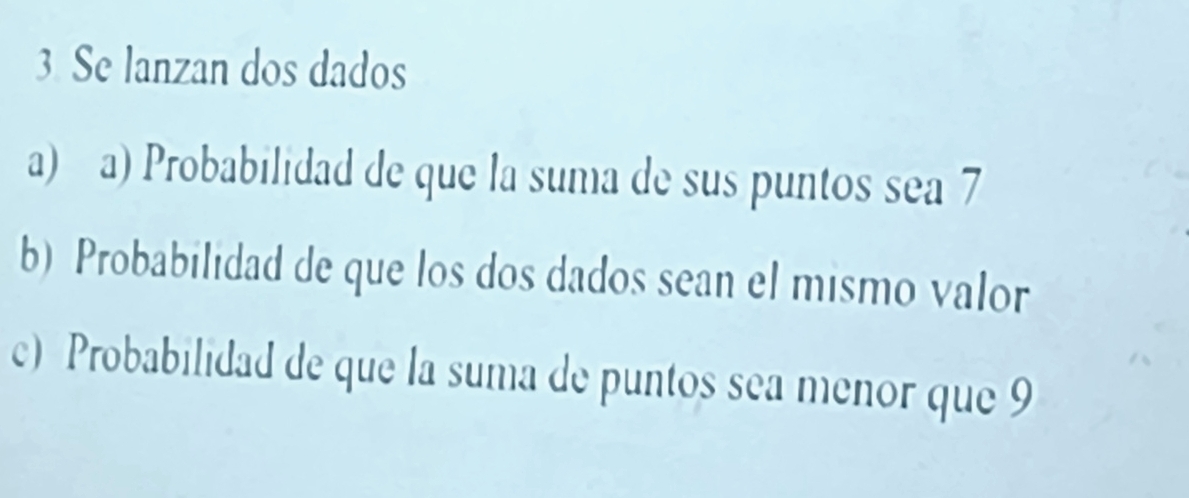 Se lanzan dos dados 
a) a) Probabilidad de que la suma de sus puntos sea 7
b) Probabilidad de que los dos dados sean el mismo valor 
c) Probabilidad de que la suma de puntos sea menor que 9