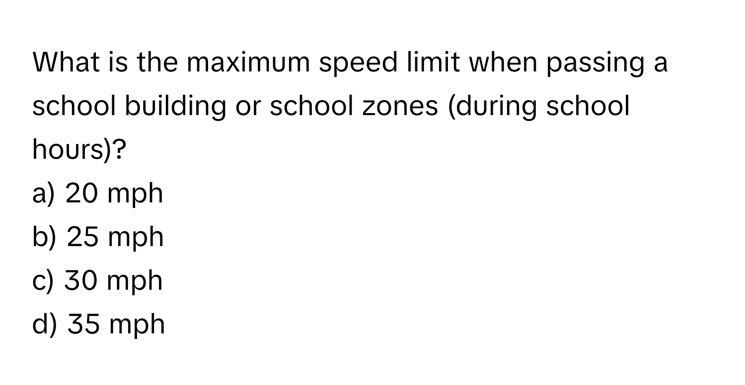 What is the maximum speed limit when passing a school building or school zones (during school hours)?

a) 20 mph 
b) 25 mph 
c) 30 mph 
d) 35 mph