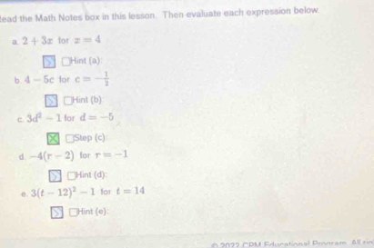 lead the Math Notes box in this lesson. Then evaluate each expression below. 
a 2+3x for z=4
n Hint (a): 
b. 4-5c for c=- 1/2 
□Hint (b) 
c 3d^2-1 for d=-5
□Step (c) 
d. -4(r-2) for r=-1
Hint (d) 
e. 3(t-12)^2-1 for t=14
□Hint (e): 
* 2 0 2 2 CPM Edunational Pronram All rin