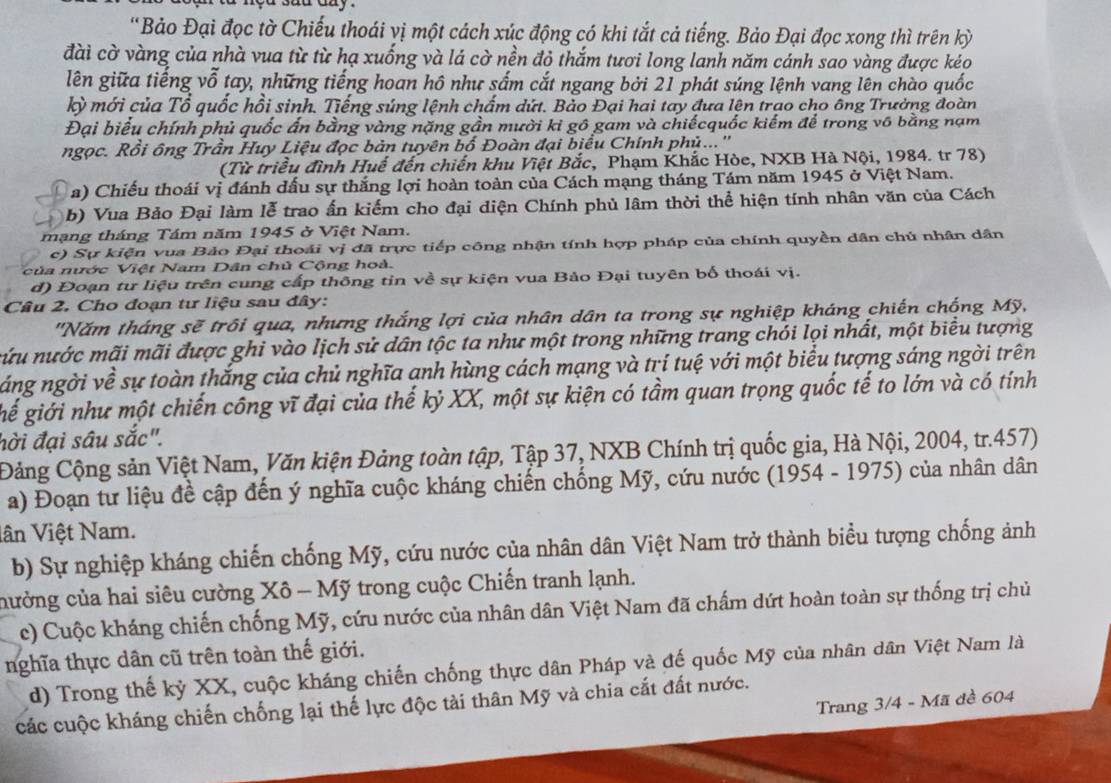 'Bảo Đại đọc tờ Chiếu thoái vị một cách xúc động có khi tắt cả tiếng. Bảo Đại đọc xong thì trên kỳ
đài cờ vàng của nhà vua từ từ hạ xuống và lá cờ nền đỏ thắm tươi long lanh năm cánh sao vàng được kéo
lên giữa tiếng vỗ tay, những tiếng hoan hô như sắm cắt ngang bởi 21 phát súng lệnh vang lên chào quốc
kỳ mới của Tổ quốc hồi sinh. Tiếng súng lệnh chấm dứt. Bảo Đại hai tay đưa lên trao cho ông Trưởng đoàn
Đại biểu chính phủ quốc ấn bằng vàng nặng gần mười ki gô gam và chiếcquốc kiếm để trong vô bằng nạm
ngọc. Rồi ông Trần Huy Liệu đọc bản tuyên bố Đoàn đại biểu Chính phủ...''
(Từ triều đình Huế đến chiến khu Việt Bắc, Phạm Khắc Hòe, NXB Hà Nội, 1984. tr 78)
a) Chiếu thoái vị đánh dấu sự thắng lợi hoàn toàn của Cách mạng tháng Tám năm 1945 ở Việt Nam.
b) Vua Bảo Đại làm lễ trao ấn kiếm cho đại diện Chính phủ lâm thời thể hiện tính nhân văn của Cách
mạng tháng Tám năm 1945 ở Việt Nam.
c) Sự kiện vua Bảo Đại thoái vị đã trực tiếp công nhận tính hợp pháp của chính quyền dân chủ nhân dân
ủa nước Việt Nam Dân chủ Cộng hoà.
d) Đoạn tư liệu trên cung cấp thông tin về sự kiện vua Bảo Đại tuyên bố thoái vị.
Câu 2. Cho đoạn tư liệu sau đây:
'Năm tháng sẽ trôi qua, nhưng thắng lợi của nhân dân ta trong sự nghiệp kháng chiến chống Mỹ,
nứu nước mãi mãi được ghi vào lịch sử dân tộc ta như một trong những trang chói lọi nhất, một biểu tượng
áng ngời về sự toàn thắng của chủ nghĩa anh hùng cách mạng và trí tuệ với một biểu tượng sáng ngời trên
gế giới như một chiến công vĩ đại của thế kỷ XX, một sự kiện có tầm quan trọng quốc tế to lớn và có tính
hời đại sâu sắc".
Đảng Cộng sản Việt Nam, Văn kiện Đảng toàn tập, Tập 37, NXB Chính trị quốc gia, Hà Nội, 2004, tr.457)
a) Đoạn tư liệu đề cập đến ý nghĩa cuộc kháng chiến chống Mỹ, cứu nước (1954 - 1975) của nhân dân
lân Việt Nam.
b) Sự nghiệp kháng chiến chống Mỹ, cứu nước của nhân dân Việt Nam trở thành biểu tượng chống ảnh
nưởng của hai siêu cường Xô - Mỹ trong cuộc Chiến tranh lạnh.
c) Cuộc kháng chiến chống Mỹ, cứu nước của nhân dân Việt Nam đã chấm dứt hoàn toàn sự thống trị chủ
nghĩa thực dân cũ trên toàn thế giới.
d) Trong thế kỷ XX, cuộc kháng chiến chống thực dân Pháp và đế quốc Mỹ của nhân dân Việt Nam là
Trang 3/4 - Mã đề 604
các cuộc kháng chiến chống lại thế lực độc tài thân Mỹ và chia cắt đất nước.