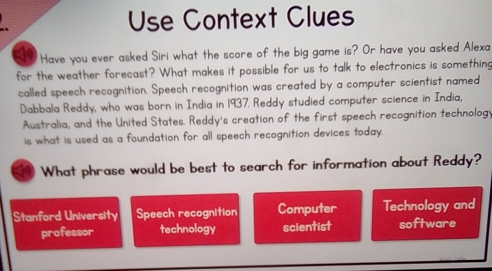 Use Context Clues
Have you ever asked Siri what the score of the big game is? Or have you asked Alexa
for the weather forecast? What makes it possible for us to talk to electronics is something
called speech recognition. Speech recognition was created by a computer scientist named
Dabbala Reddy, who was born in India in 1937. Reddy studied computer science in India,
Australia, and the United States. Reddy's creation of the first speech recognition technology
is what is used as a foundation for all speech recognition devices today.
What phrase would be best to search for information about Reddy?
Stanford University Speech recognition Computer Technology and
professor technology scientist software