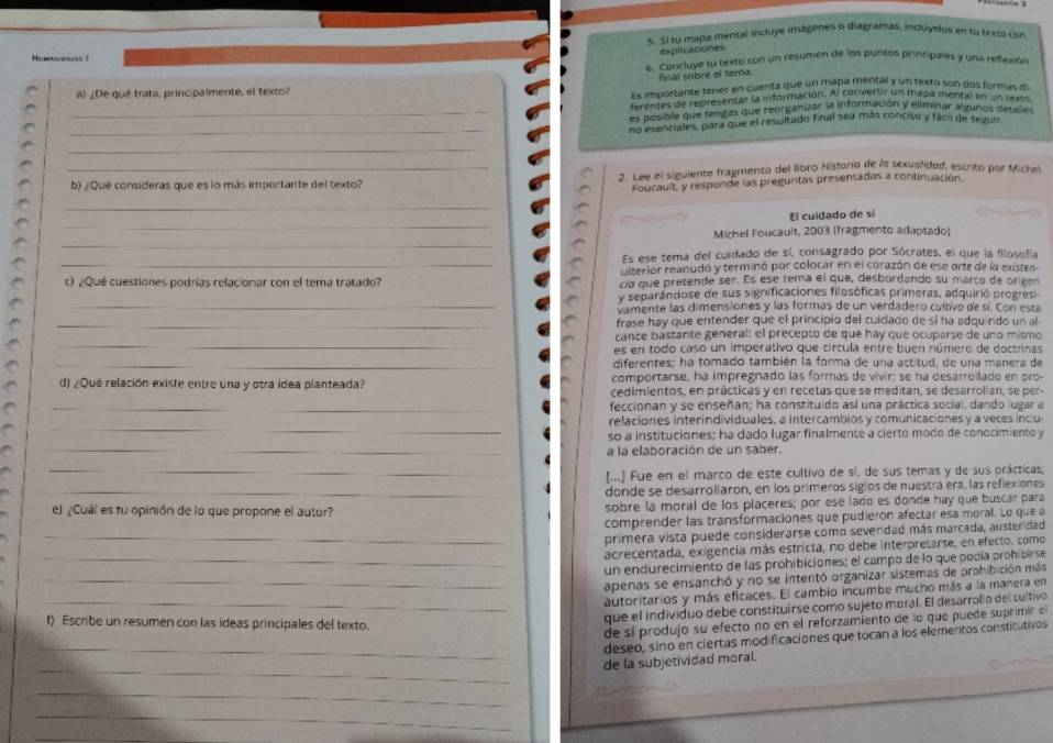 Sl tu mapa mental incluye imágenes o diagramas, inchâyelos en ty texio con
explicaciones
Humnaaces !
6. Concluye tu texto con un resumen de los puntos principales y una reflexión
final sobre el tera
a) ¿De qué trata, principalmente, el texto?
Es importante tener en cuenta que un maña mental y un texto son dos formas d
ferenbo dl representar la información. Al converur un mapa mental en un teeo
_es posible que fenitas que reorganizar la información y eliminar a gunos deranó
_no esenciales, para que el resultado final sea más conciso y fácil de sezuls
_
_b) ¿Qué consideras que es lo más importante del texto? 2. Lee el siguiente fragmento del libro Historia de la sexualidad, escrito por Miche
Foucault y responde las preguntas presentadas a continuación
_
_
El cuidado de sí
_
Michel Foucault, 2003 (Tragmento adaptado)
Es ese tema del cuidado de sí, consagrado por Sócrates, el que la filosofía
_Literiór reanudó y terminó por colocar en el corazón de ese orte de la exister
c) ¿Qué cuestiones podrías relacionar con el tema tratado? ca que pretende ser. Es ese tema el que, desbordando su marco de orgen
y separándose de sus significaciones filosóficas primeras, adquirió progresi
_vamente las dimensiones y las formas de un verdadero cultivo de sí. Con esta
_frase hay que entender que el principio del cuidado de sí ha adquirido un al
_
cance bastante general: el precepto de que hay que ocuparse de uno mismo
es en todo caso un imperativo que círcula entre buen número de doctrinas
_diferentes; ha tomado también la forma de una astitud, de una manera de
comportarse, ha impregnado las formas de vivir; se ha desarroilado en pro-
d) ¿Que relación existe entre una y otra idea planteada? cedimientos, en prácticas y en recetas que se meditan, se desarrolian, se per
_feccionan y se enseñan; ha constituido así una práctica social, dando lugar a
_
relaciones interindividuales, a intercambios y comunicaciones y a veces inclu-
so a instituciones; ha dado lugar finalmente a cierto modo de conocimiento y
_a la elaboración de un saber.
_[...) Fue en el marco de este cultivo de sí, de sus temas y de sus orácticas,
_donde se desarroliaron, en los primeros sigíos de nuestra era, las reflexiones
e) ¿Cuál es tu opinión de lo que propone el autor? sobre la moral de los placeres; por ese lado es donde hay que buscar para
comprender las transformaciones que pudieron afectar esa moral. Lo que a
_primera vista puede considerarse como severidad más marcada, austeridad
acrecentada, exigencia más estricta, no debe interpretarse, en efecto. como
_un endurecimiento de las prohibiciones; el campo de lo que podía prohibirse
_apenas se ensanchó y no se intentó organizar sistemas de prohibición más
autoritarios y más eficaces. El cambio incumbe mucho más a la manera en
_que el individuo debe constituirse como sujeto moral. El desarrolio del cultivo
f) Escribe un resumen con las ideas principales del texto.
de sí produjo su efecto no en el reforzamiento de lo que puede suprimir el
_
deseo, sino en ciertas modificaciones que tocan a los elementos constitutivos
_
de la subjetividad moral.
_
_