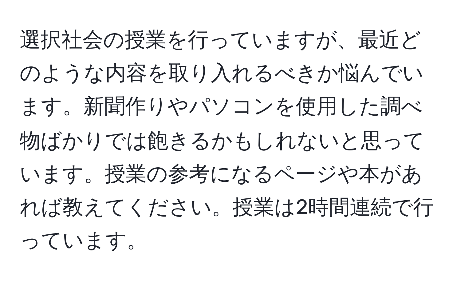 選択社会の授業を行っていますが、最近どのような内容を取り入れるべきか悩んでいます。新聞作りやパソコンを使用した調べ物ばかりでは飽きるかもしれないと思っています。授業の参考になるページや本があれば教えてください。授業は2時間連続で行っています。