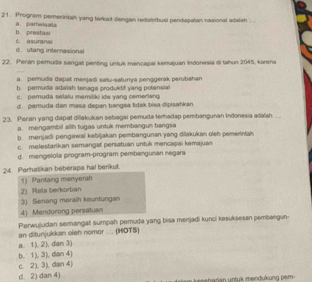 Program pemerintah yang terkait dengan redistribusi pendapatan nasional adalah ...
a. pariwisata
b. prestasi
c. asuransi
d. utang internasional
22. Peran pemuda sangat penting untuk mencapai kemajuan Indonesia di tahun 2045, karena
a pemuda dapat menjadi satu-satunya penggerak perubahan
b. pemuda adalah tenaga produktif yang potensial
c. pemuda selalu memiliki ide yang cemerlang
d. pemuda dan masa depan bangsa tidak bisa dipisahkan
23. Peran yang dapat dilakukan sebagai pemuda terhadap pembangunan Indonesia adalah ....
a. mengambil alih tugas untuk membangun bangsa
b. menjadi pengawal kebijakan pembangunan yang dilakukan oleh pemerintah
c. melestarikan semangat persatuan untuk mencapai kemajuan
d. mengelola program-program pembangunan negara
24. Perhatikan beberapa hal berikut.
1) Pantang menyerah
2) Rela berkorban
3) Senang meraih keuntungan
4) Mendorong persatuan
Perwujudan semangat sumpah pemuda yang bisa menjadi kunci kesuksesan pembangun-
an ditunjukkan oleh nomor .... (HOTS)
a. 1),2) , dan 3)
b. 1), 3), dan 4)
c. 2), 3), dan 4)
d. 2) dan 4)
keseharian untuk mendukung pem-