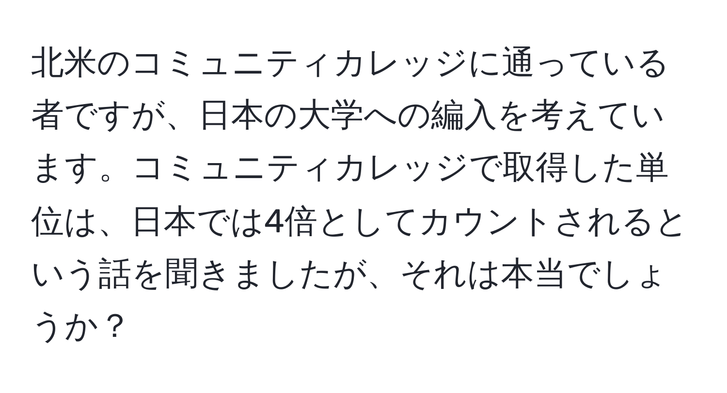 北米のコミュニティカレッジに通っている者ですが、日本の大学への編入を考えています。コミュニティカレッジで取得した単位は、日本では4倍としてカウントされるという話を聞きましたが、それは本当でしょうか？